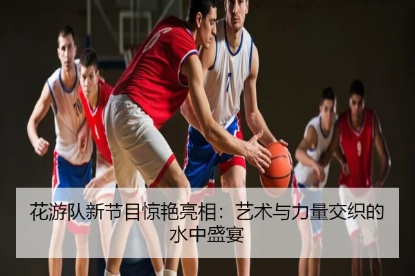 花游队新节目惊艳亮相：艺术与力量交织的水中盛宴
