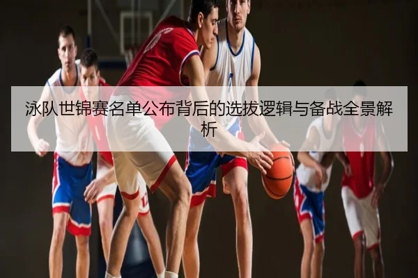 泳队世锦赛名单公布背后的选拔逻辑与备战全景解析