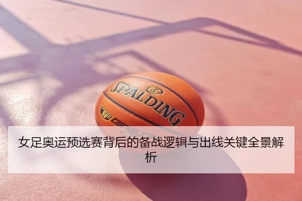 女足奥运预选赛背后的备战逻辑与出线关键全景解析