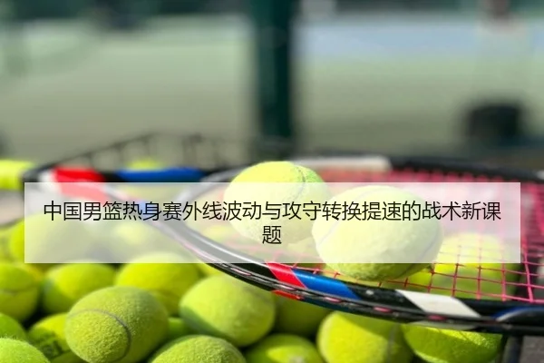 中国男篮热身赛外线波动与攻守转换提速的战术新课题