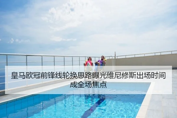 皇马欧冠前锋线轮换思路曝光维尼修斯出场时间成全场焦点
