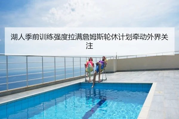 湖人季前训练强度拉满詹姆斯轮休计划牵动外界关注