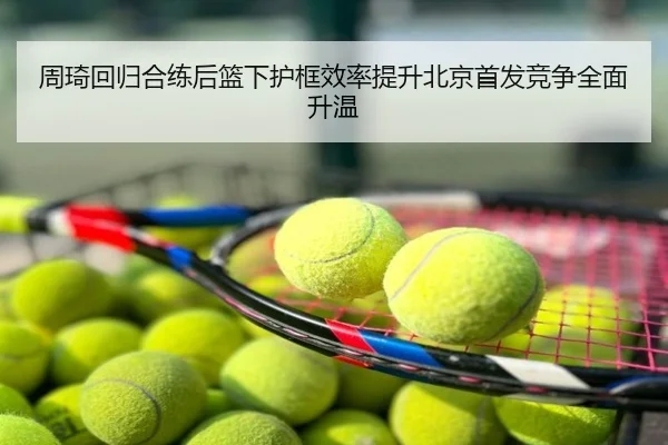 周琦回归合练后篮下护框效率提升北京首发竞争全面升温